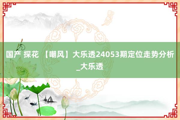 国产 探花 【嘲风】大乐透24053期定位走势分析_大乐透