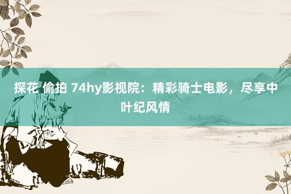 探花 偷拍 74hy影视院：精彩骑士电影，尽享中叶纪风情