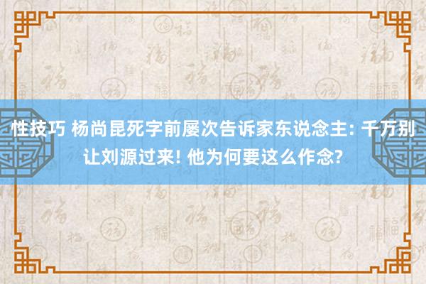 性技巧 杨尚昆死字前屡次告诉家东说念主: 千万别让刘源过来! 他为何要这么作念?