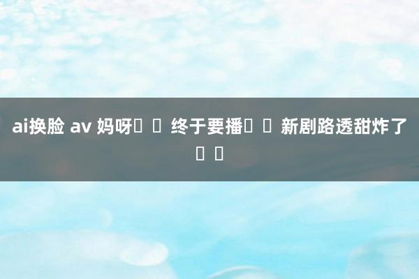 ai换脸 av 妈呀❗️终于要播❗️新剧路透甜炸了❗️