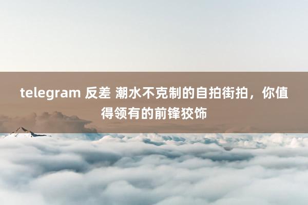 telegram 反差 潮水不克制的自拍街拍，你值得领有的前锋狡饰