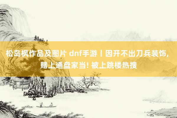 松岛枫作品及图片 dnf手游丨因开不出刀兵装饰， 赌上通盘家当! 被上跳楼热搜