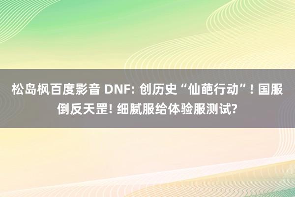 松岛枫百度影音 DNF: 创历史“仙葩行动”! 国服倒反天罡! 细腻服给体验服测试?