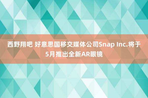 西野翔吧 好意思国移交媒体公司Snap Inc.将于5月推出全新AR眼镜