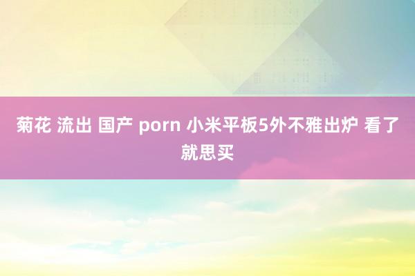 菊花 流出 国产 porn 小米平板5外不雅出炉 看了就思买