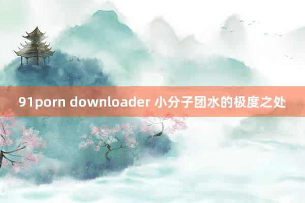 91porn downloader 小分子团水的极度之处