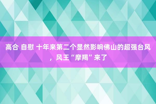 高合 自慰 十年来第二个显然影响佛山的超强台风，风王“摩羯”来了