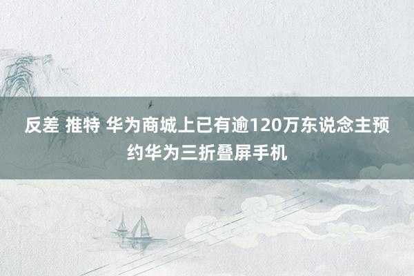 反差 推特 华为商城上已有逾120万东说念主预约华为三折叠屏手机