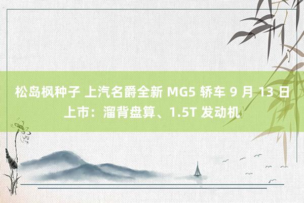 松岛枫种子 上汽名爵全新 MG5 轿车 9 月 13 日上市：溜背盘算、1.5T 发动机