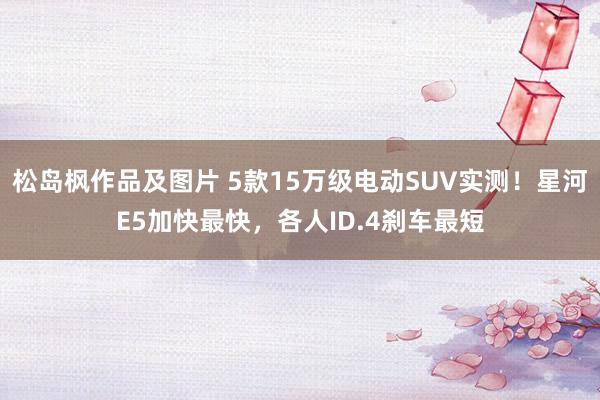 松岛枫作品及图片 5款15万级电动SUV实测！星河E5加快最快，各人ID.4刹车最短