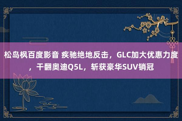 松岛枫百度影音 疾驰绝地反击，GLC加大优惠力度，干翻奥迪Q5L，斩获豪华SUV销冠