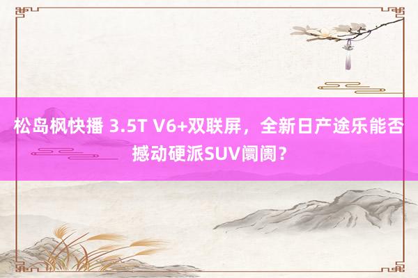 松岛枫快播 3.5T V6+双联屏，全新日产途乐能否撼动硬派SUV阛阓？