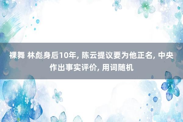 裸舞 林彪身后10年， 陈云提议要为他正名， 中央作出事实评价， 用词随机