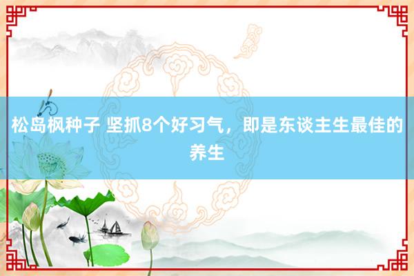 松岛枫种子 坚抓8个好习气，即是东谈主生最佳的养生