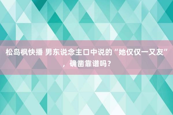 松岛枫快播 男东说念主口中说的“她仅仅一又友”，确凿靠谱吗？