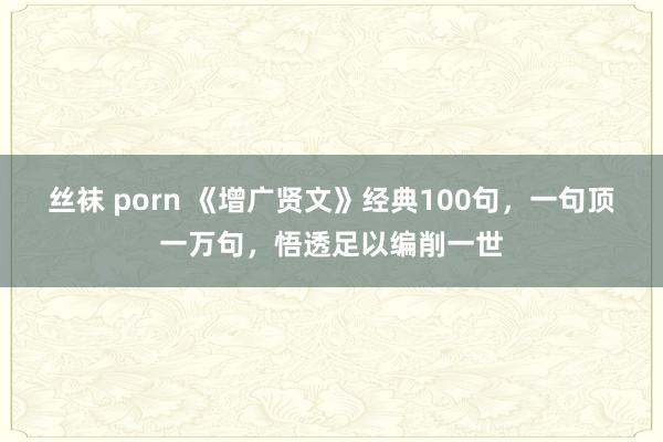 丝袜 porn 《增广贤文》经典100句，一句顶一万句，悟透足以编削一世