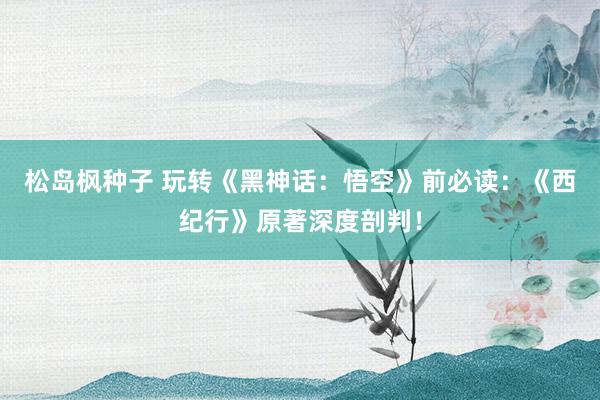 松岛枫种子 玩转《黑神话：悟空》前必读：《西纪行》原著深度剖判！