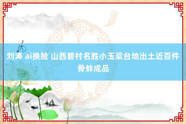 刘涛 ai换脸 山西碧村名胜小玉梁台地出土近百件骨蚌成品