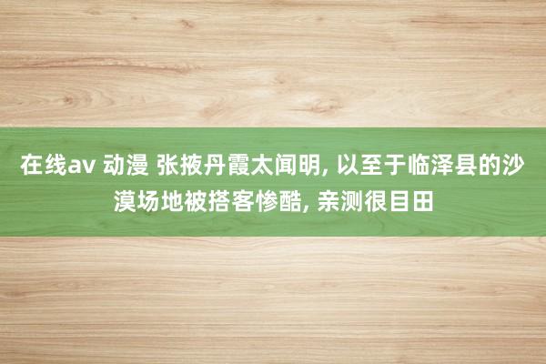 在线av 动漫 张掖丹霞太闻明， 以至于临泽县的沙漠场地被搭客惨酷， 亲测很目田