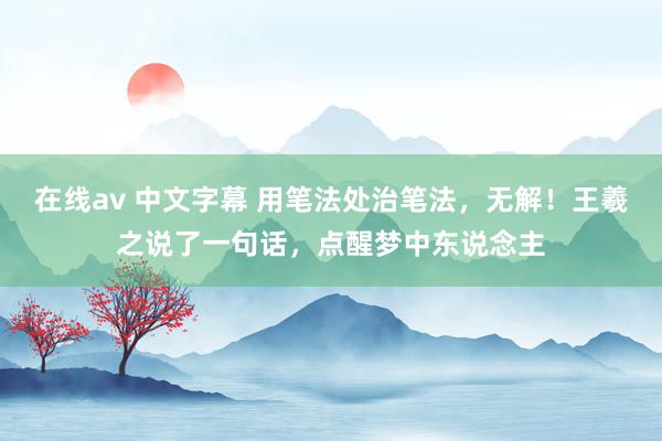 在线av 中文字幕 用笔法处治笔法，无解！王羲之说了一句话，点醒梦中东说念主