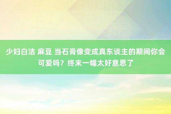 少妇白洁 麻豆 当石膏像变成真东谈主的期间你会可爱吗？终末一幅太好意思了