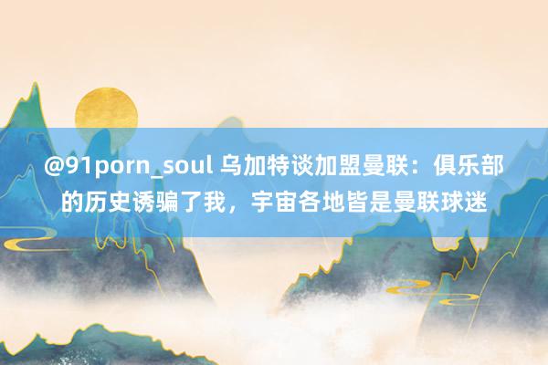 @91porn_soul 乌加特谈加盟曼联：俱乐部的历史诱骗了我，宇宙各地皆是曼联球迷