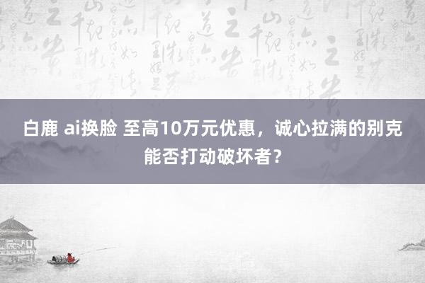 白鹿 ai换脸 至高10万元优惠，诚心拉满的别克能否打动破坏者？