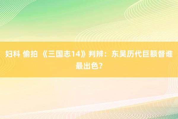 妇科 偷拍 《三国志14》判辨：东吴历代巨额督谁最出色？