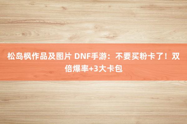 松岛枫作品及图片 DNF手游：不要买粉卡了！双倍爆率+3大卡包