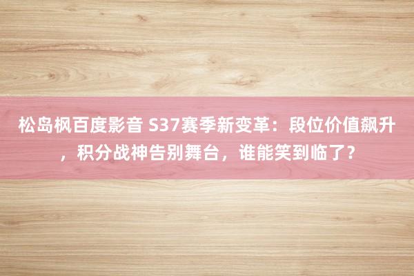 松岛枫百度影音 S37赛季新变革：段位价值飙升，积分战神告别舞台，谁能笑到临了？