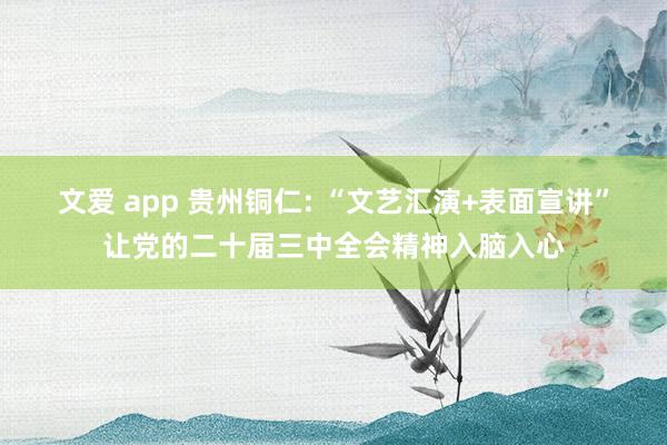 文爱 app 贵州铜仁: “文艺汇演+表面宣讲”让党的二十届三中全会精神入脑入心