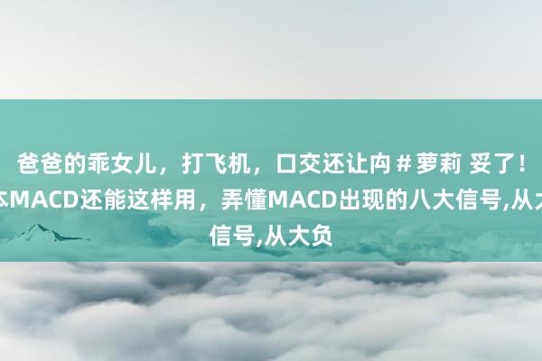 爸爸的乖女儿，打飞机，口交还让禸＃萝莉 妥了！蓝本MACD还能这样用，弄懂MACD出现的八大信号,从大负