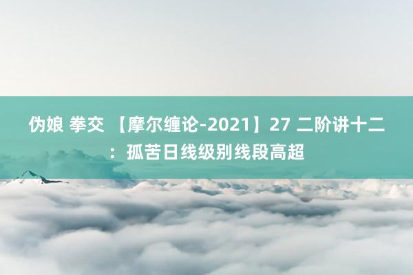 伪娘 拳交 【摩尔缠论-2021】27 二阶讲十二：孤苦日线级别线段高超