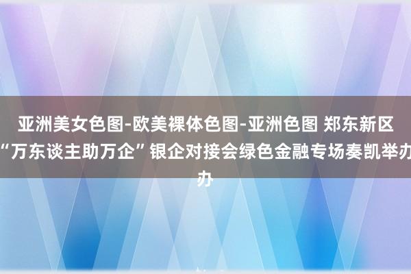 亚洲美女色图-欧美裸体色图-亚洲色图 郑东新区“万东谈主助万企”银企对接会绿色金融专场奏凯举办