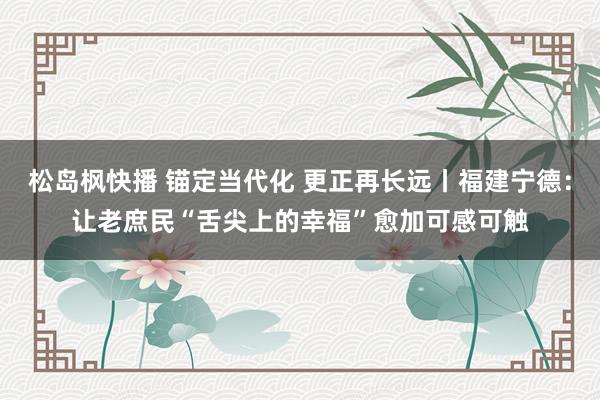 松岛枫快播 锚定当代化 更正再长远丨福建宁德：让老庶民“舌尖上的幸福”愈加可感可触