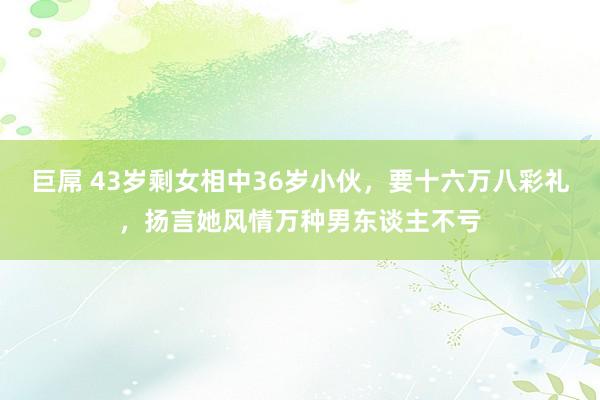 巨屌 43岁剩女相中36岁小伙，要十六万八彩礼，扬言她风情万种男东谈主不亏