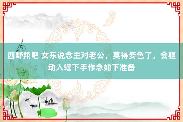 西野翔吧 女东说念主对老公，莫得姿色了，会驱动入辖下手作念如下准备