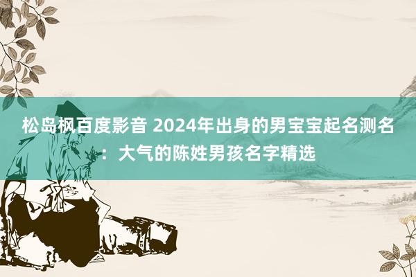 松岛枫百度影音 2024年出身的男宝宝起名测名：大气的陈姓男孩名字精选