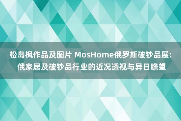 松岛枫作品及图片 MosHome俄罗斯破钞品展: 俄家居及破钞品行业的近况透视与异日瞻望