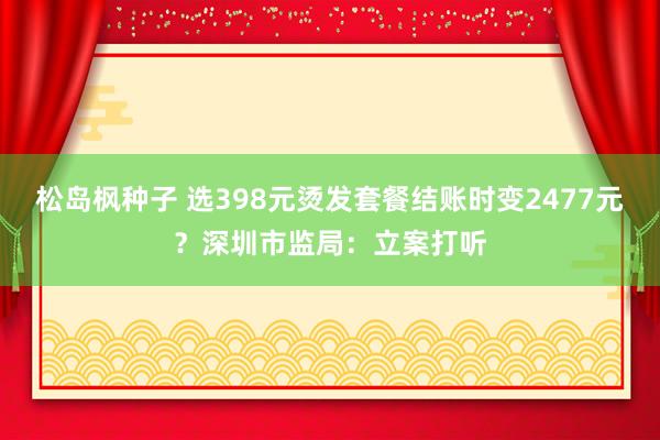 松岛枫种子 选398元烫发套餐结账时变2477元？深圳市监局：立案打听