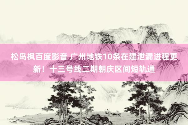 松岛枫百度影音 广州地铁10条在建泄漏进程更新！十三号线二期朝庆区间短轨通