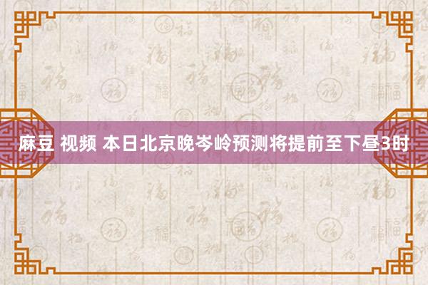 麻豆 视频 本日北京晚岑岭预测将提前至下昼3时