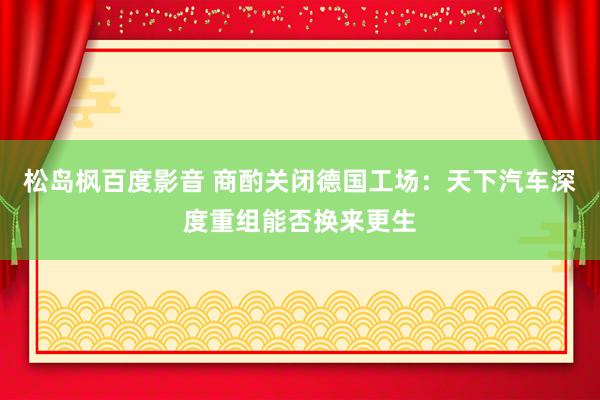 松岛枫百度影音 商酌关闭德国工场：天下汽车深度重组能否换来更生