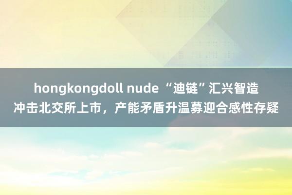 hongkongdoll nude “迪链”汇兴智造冲击北交所上市，产能矛盾升温募迎合感性存疑