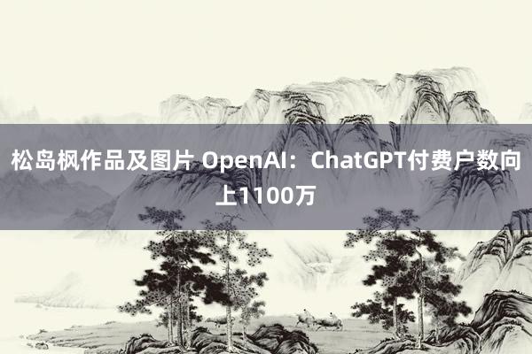 松岛枫作品及图片 OpenAI：ChatGPT付费户数向上1100万