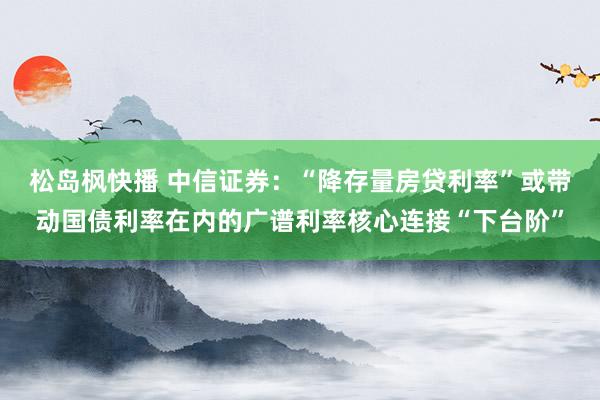 松岛枫快播 中信证券：“降存量房贷利率”或带动国债利率在内的广谱利率核心连接“下台阶”