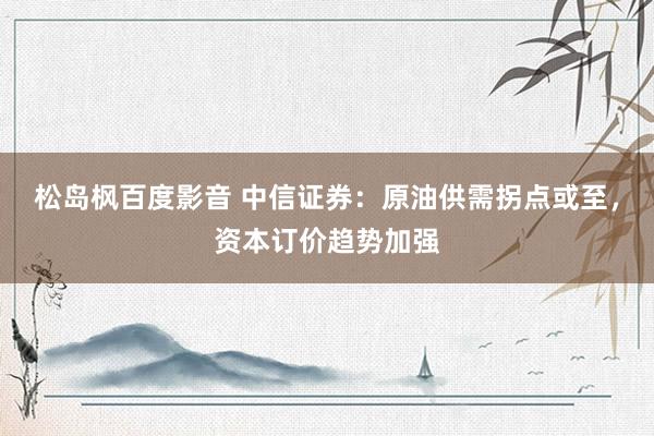 松岛枫百度影音 中信证券：原油供需拐点或至，资本订价趋势加强