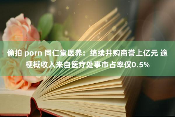 偷拍 porn 同仁堂医养：络续并购商誉上亿元 逾梗概收入来自医疗处事市占率仅0.5%