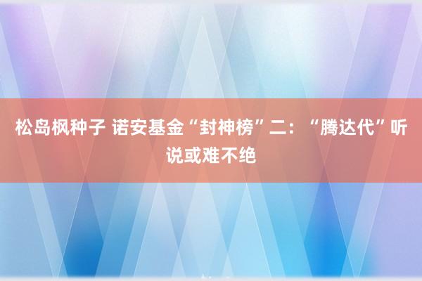 松岛枫种子 诺安基金“封神榜”二：“腾达代”听说或难不绝