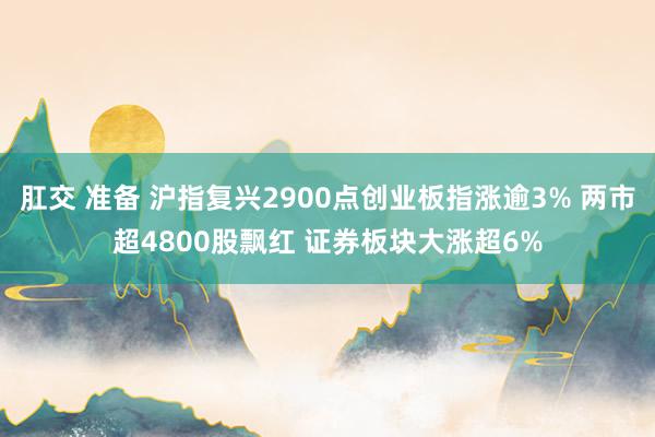 肛交 准备 沪指复兴2900点创业板指涨逾3% 两市超4800股飘红 证券板块大涨超6%